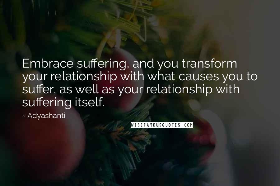 Adyashanti Quotes: Embrace suffering, and you transform your relationship with what causes you to suffer, as well as your relationship with suffering itself.