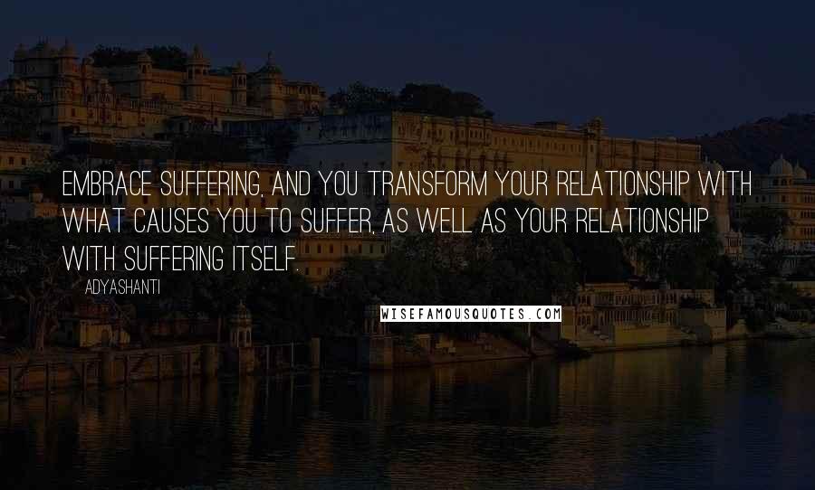 Adyashanti Quotes: Embrace suffering, and you transform your relationship with what causes you to suffer, as well as your relationship with suffering itself.