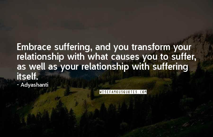 Adyashanti Quotes: Embrace suffering, and you transform your relationship with what causes you to suffer, as well as your relationship with suffering itself.