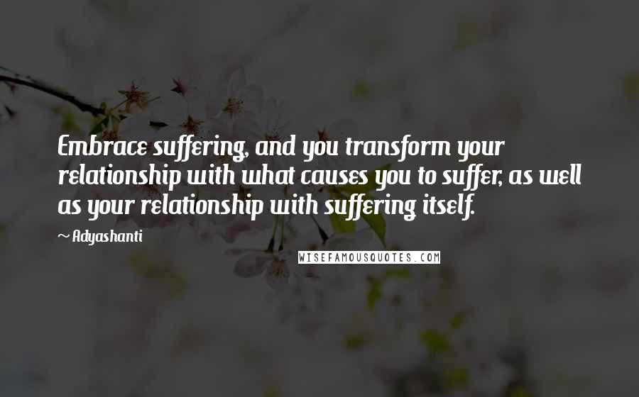 Adyashanti Quotes: Embrace suffering, and you transform your relationship with what causes you to suffer, as well as your relationship with suffering itself.