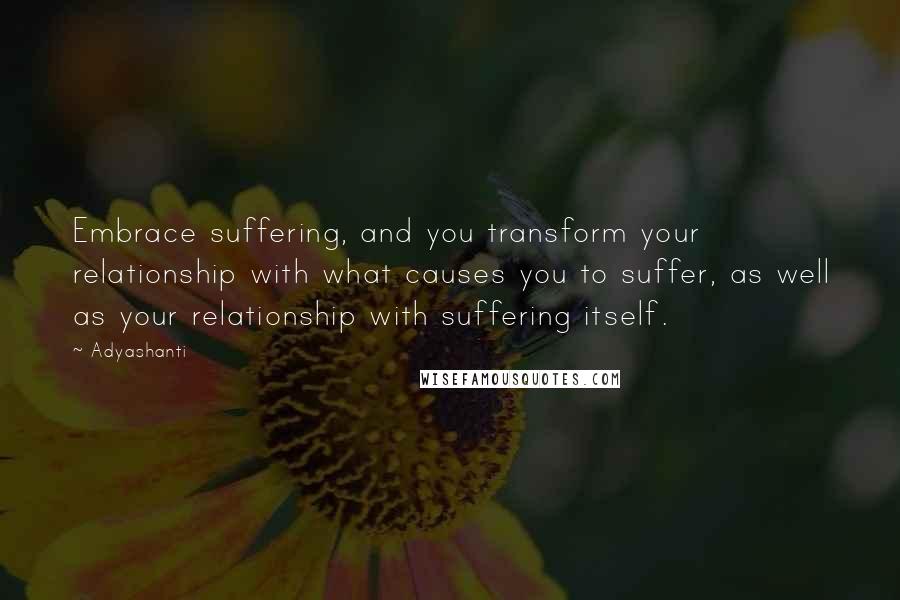 Adyashanti Quotes: Embrace suffering, and you transform your relationship with what causes you to suffer, as well as your relationship with suffering itself.