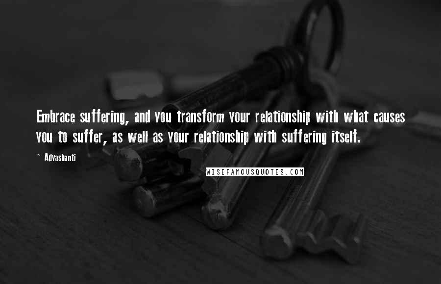 Adyashanti Quotes: Embrace suffering, and you transform your relationship with what causes you to suffer, as well as your relationship with suffering itself.