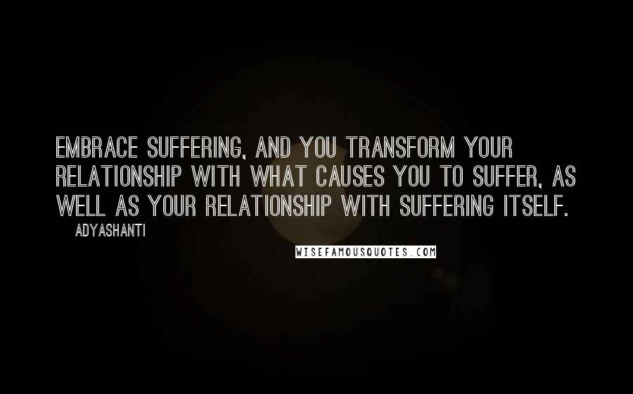 Adyashanti Quotes: Embrace suffering, and you transform your relationship with what causes you to suffer, as well as your relationship with suffering itself.