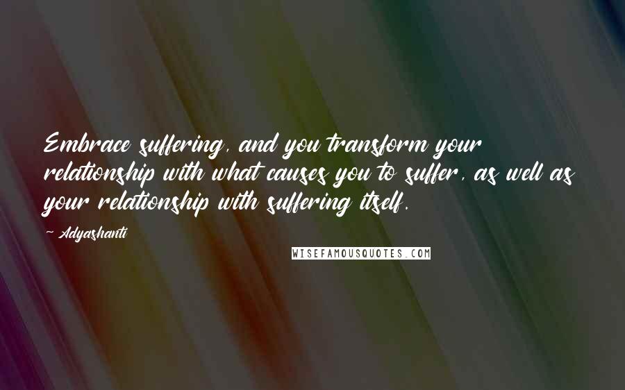 Adyashanti Quotes: Embrace suffering, and you transform your relationship with what causes you to suffer, as well as your relationship with suffering itself.