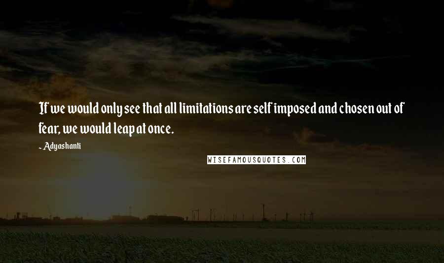 Adyashanti Quotes: If we would only see that all limitations are self imposed and chosen out of fear, we would leap at once.