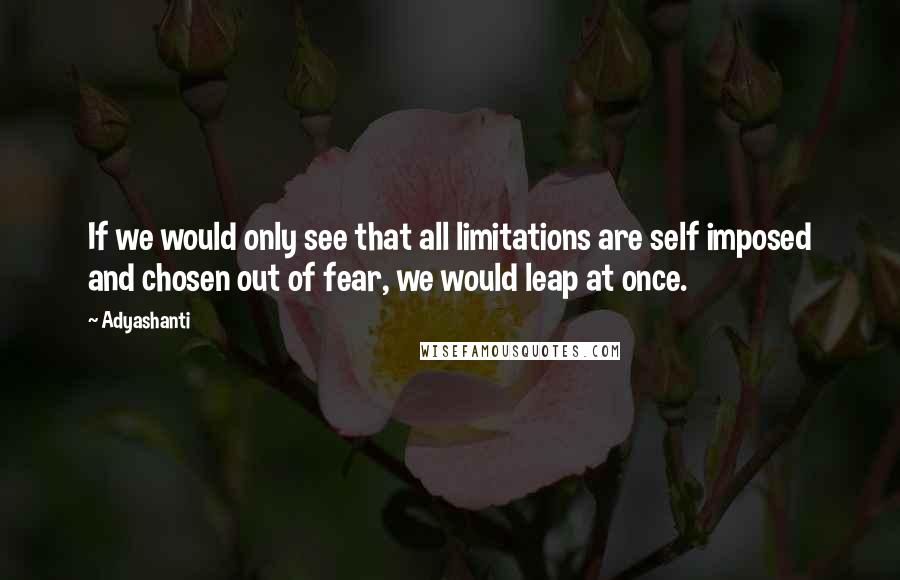 Adyashanti Quotes: If we would only see that all limitations are self imposed and chosen out of fear, we would leap at once.