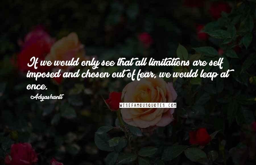 Adyashanti Quotes: If we would only see that all limitations are self imposed and chosen out of fear, we would leap at once.