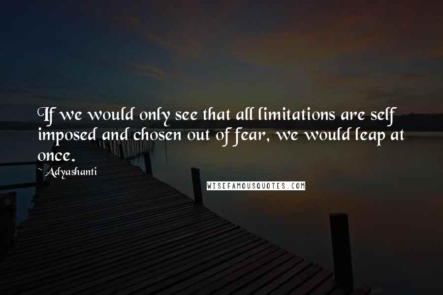 Adyashanti Quotes: If we would only see that all limitations are self imposed and chosen out of fear, we would leap at once.