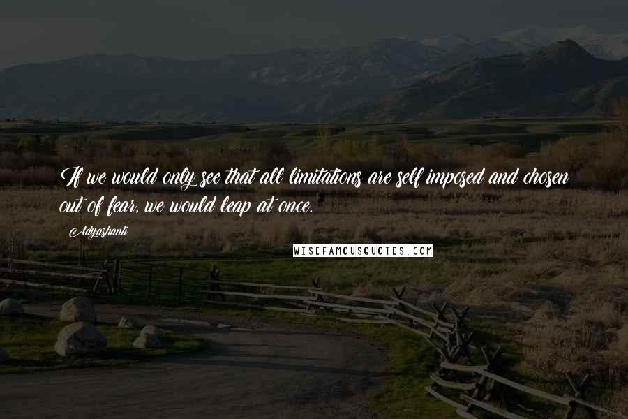 Adyashanti Quotes: If we would only see that all limitations are self imposed and chosen out of fear, we would leap at once.