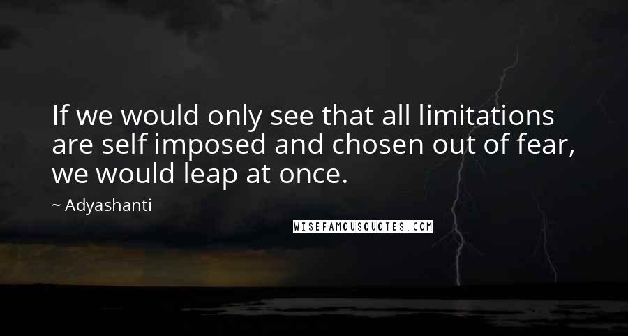 Adyashanti Quotes: If we would only see that all limitations are self imposed and chosen out of fear, we would leap at once.