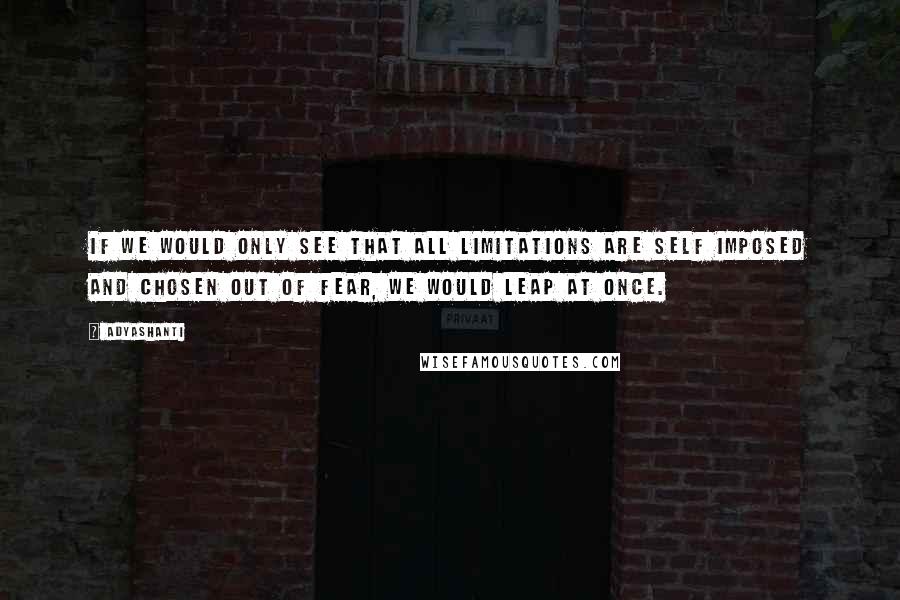 Adyashanti Quotes: If we would only see that all limitations are self imposed and chosen out of fear, we would leap at once.