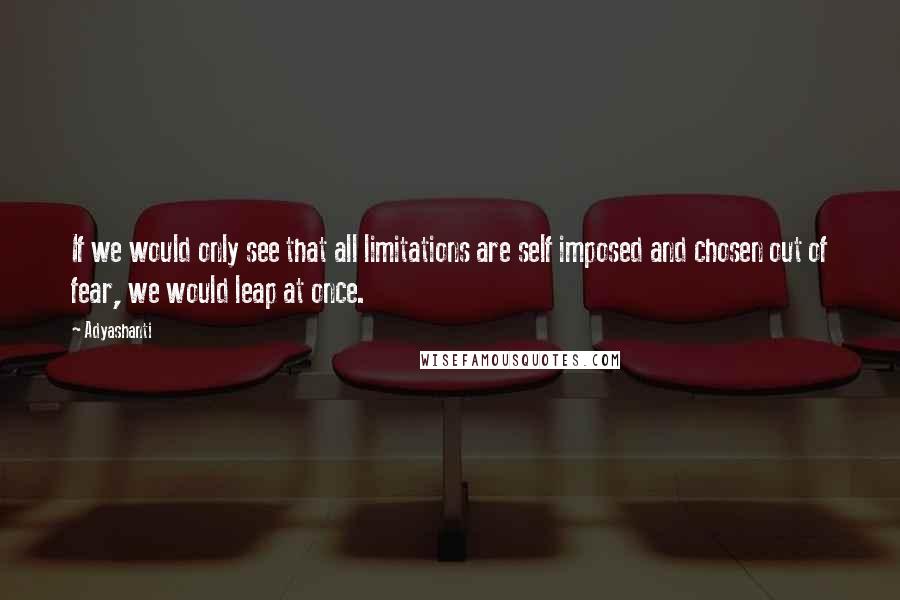 Adyashanti Quotes: If we would only see that all limitations are self imposed and chosen out of fear, we would leap at once.