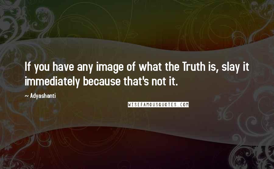 Adyashanti Quotes: If you have any image of what the Truth is, slay it immediately because that's not it.