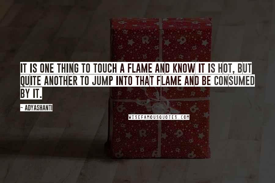 Adyashanti Quotes: It is one thing to touch a flame and know it is hot, but quite another to jump into that flame and be consumed by it.