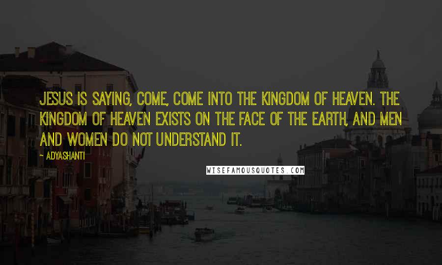 Adyashanti Quotes: Jesus is saying, Come, come into the Kingdom of Heaven. The Kingdom of Heaven exists on the face of the earth, and men and women do not understand it.