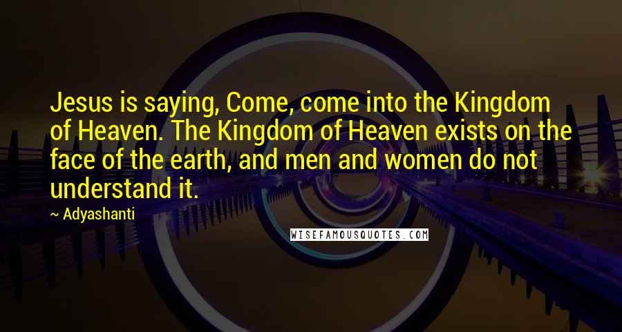 Adyashanti Quotes: Jesus is saying, Come, come into the Kingdom of Heaven. The Kingdom of Heaven exists on the face of the earth, and men and women do not understand it.