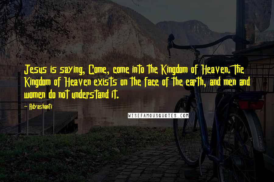 Adyashanti Quotes: Jesus is saying, Come, come into the Kingdom of Heaven. The Kingdom of Heaven exists on the face of the earth, and men and women do not understand it.