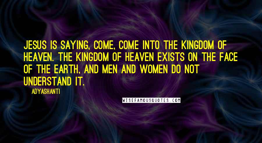 Adyashanti Quotes: Jesus is saying, Come, come into the Kingdom of Heaven. The Kingdom of Heaven exists on the face of the earth, and men and women do not understand it.