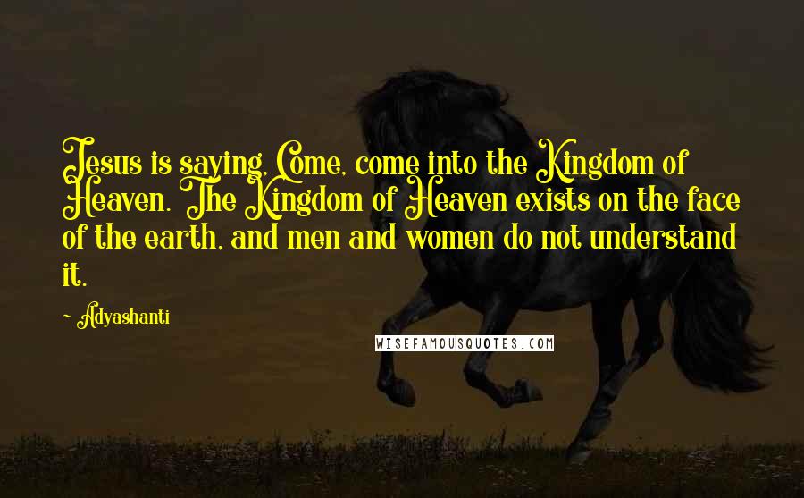 Adyashanti Quotes: Jesus is saying, Come, come into the Kingdom of Heaven. The Kingdom of Heaven exists on the face of the earth, and men and women do not understand it.
