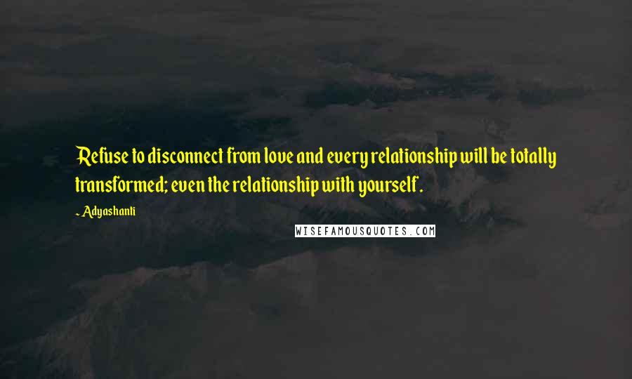 Adyashanti Quotes: Refuse to disconnect from love and every relationship will be totally transformed; even the relationship with yourself.