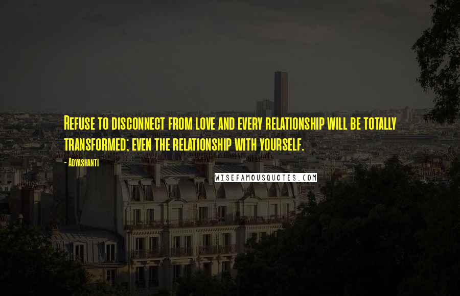 Adyashanti Quotes: Refuse to disconnect from love and every relationship will be totally transformed; even the relationship with yourself.