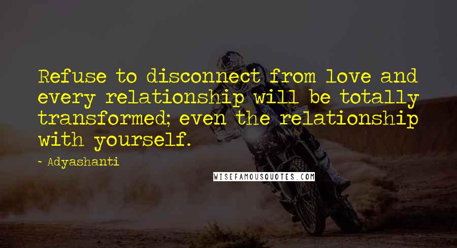 Adyashanti Quotes: Refuse to disconnect from love and every relationship will be totally transformed; even the relationship with yourself.
