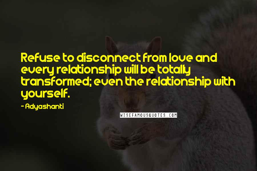 Adyashanti Quotes: Refuse to disconnect from love and every relationship will be totally transformed; even the relationship with yourself.