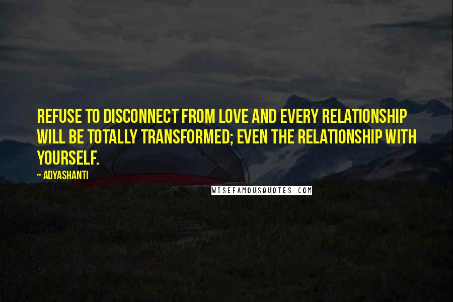 Adyashanti Quotes: Refuse to disconnect from love and every relationship will be totally transformed; even the relationship with yourself.