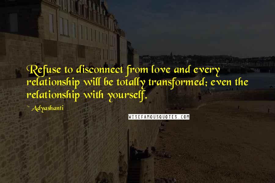 Adyashanti Quotes: Refuse to disconnect from love and every relationship will be totally transformed; even the relationship with yourself.