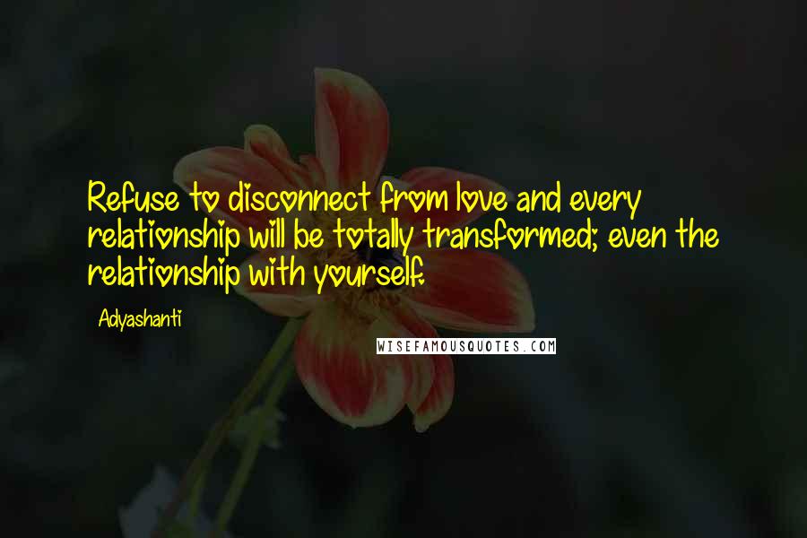 Adyashanti Quotes: Refuse to disconnect from love and every relationship will be totally transformed; even the relationship with yourself.