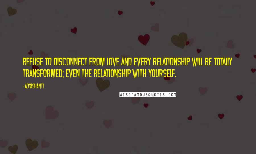 Adyashanti Quotes: Refuse to disconnect from love and every relationship will be totally transformed; even the relationship with yourself.