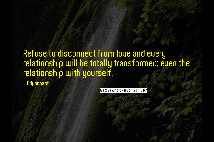 Adyashanti Quotes: Refuse to disconnect from love and every relationship will be totally transformed; even the relationship with yourself.