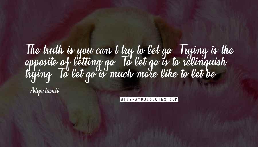 Adyashanti Quotes: The truth is you can't try to let go. Trying is the opposite of letting go. To let go is to relinquish trying. To let go is much more like to let be.