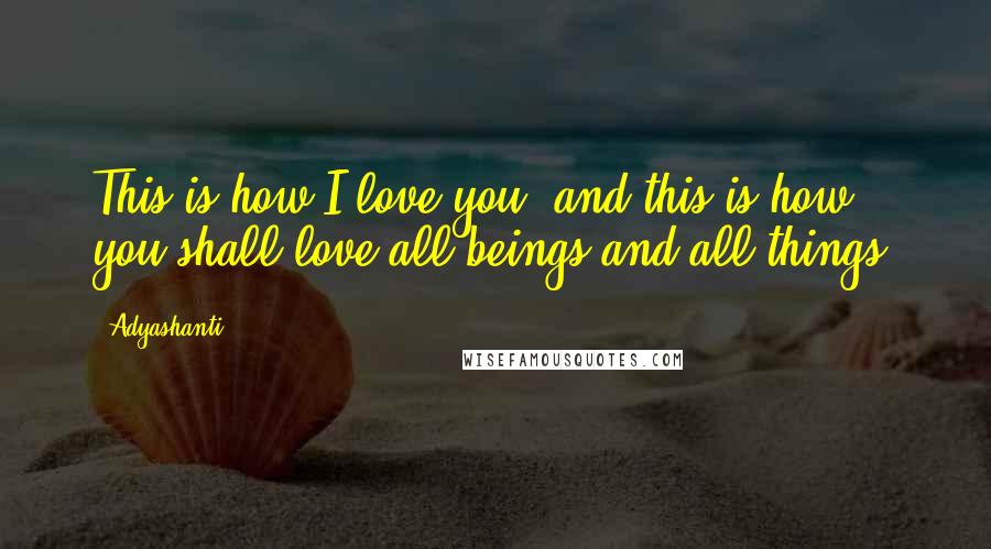 Adyashanti Quotes: This is how I love you, and this is how you shall love all beings and all things.