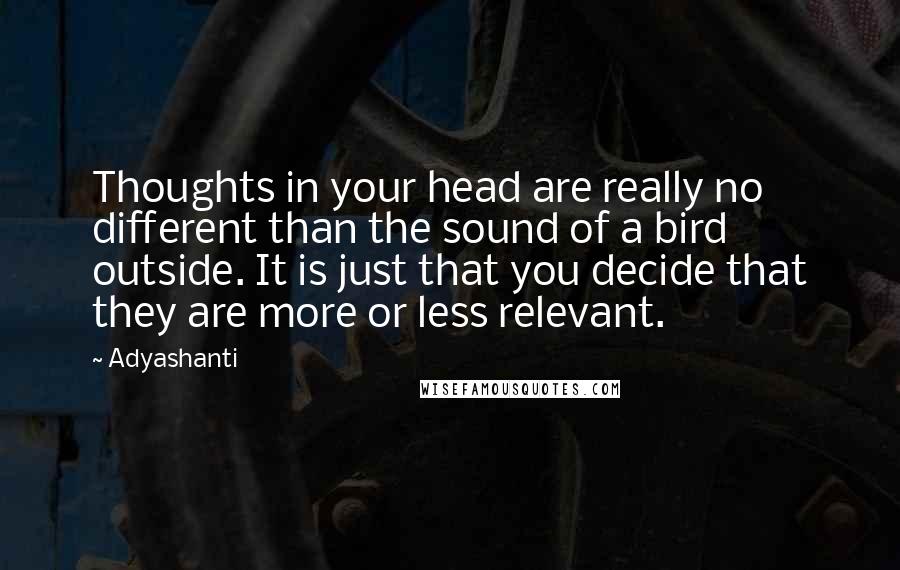 Adyashanti Quotes: Thoughts in your head are really no different than the sound of a bird outside. It is just that you decide that they are more or less relevant.