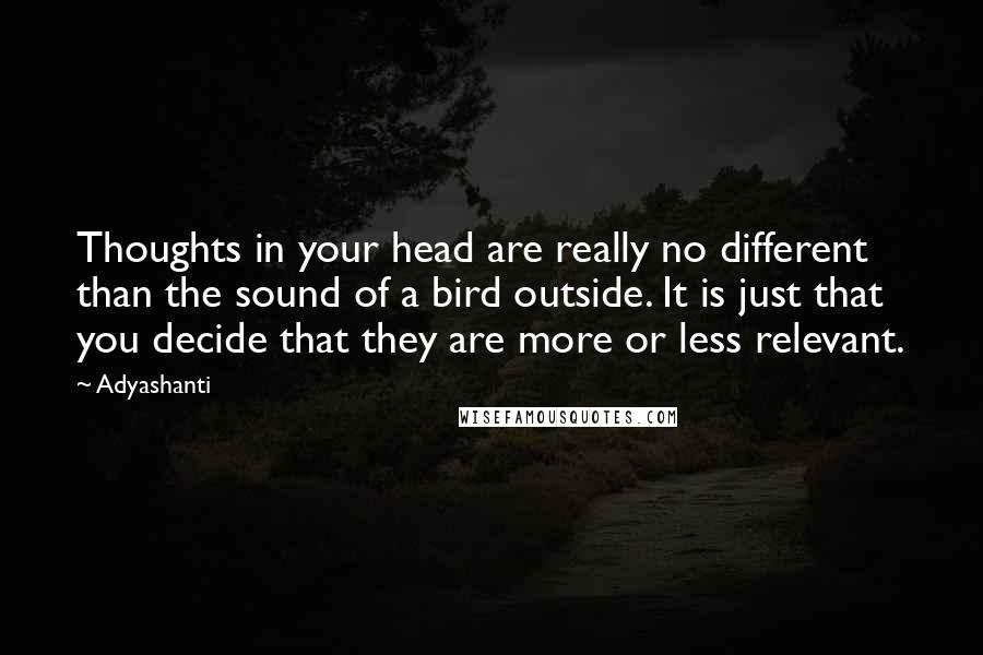 Adyashanti Quotes: Thoughts in your head are really no different than the sound of a bird outside. It is just that you decide that they are more or less relevant.