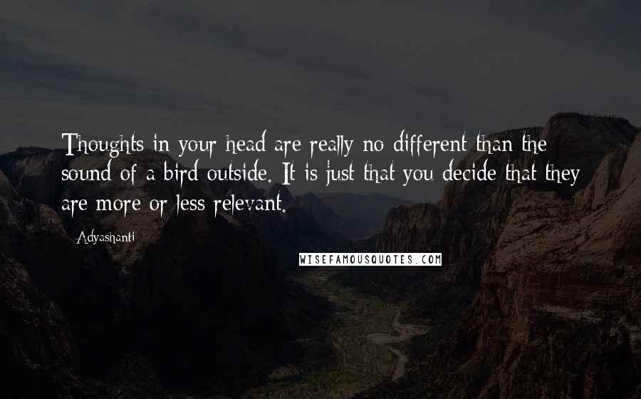 Adyashanti Quotes: Thoughts in your head are really no different than the sound of a bird outside. It is just that you decide that they are more or less relevant.