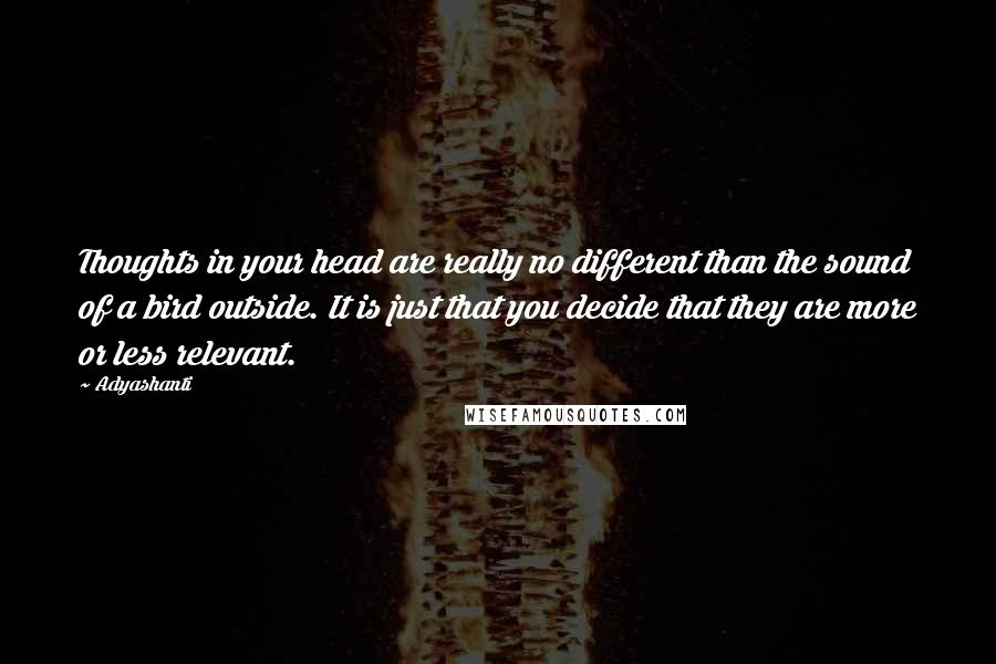 Adyashanti Quotes: Thoughts in your head are really no different than the sound of a bird outside. It is just that you decide that they are more or less relevant.