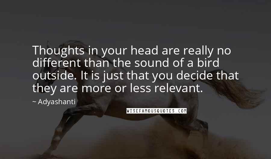 Adyashanti Quotes: Thoughts in your head are really no different than the sound of a bird outside. It is just that you decide that they are more or less relevant.