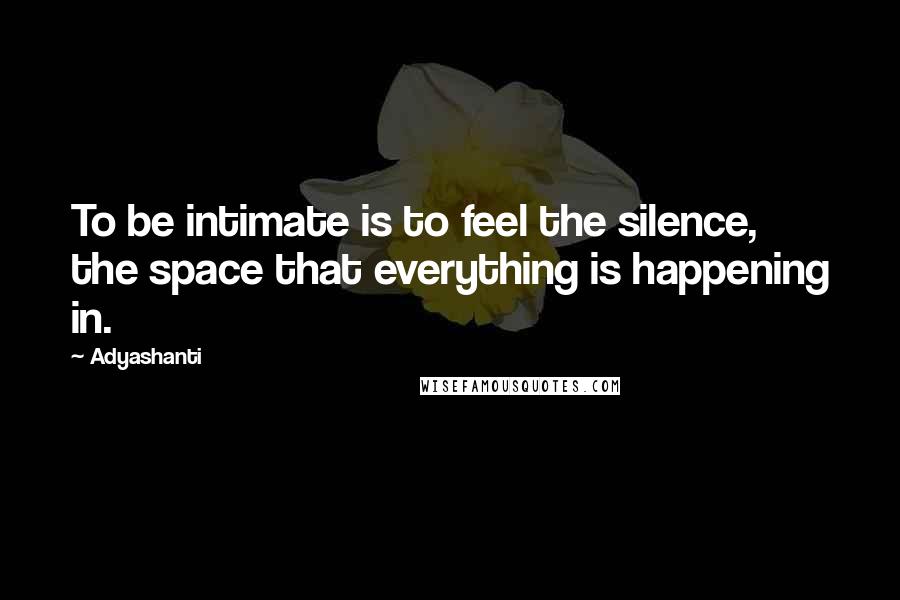 Adyashanti Quotes: To be intimate is to feel the silence, the space that everything is happening in.