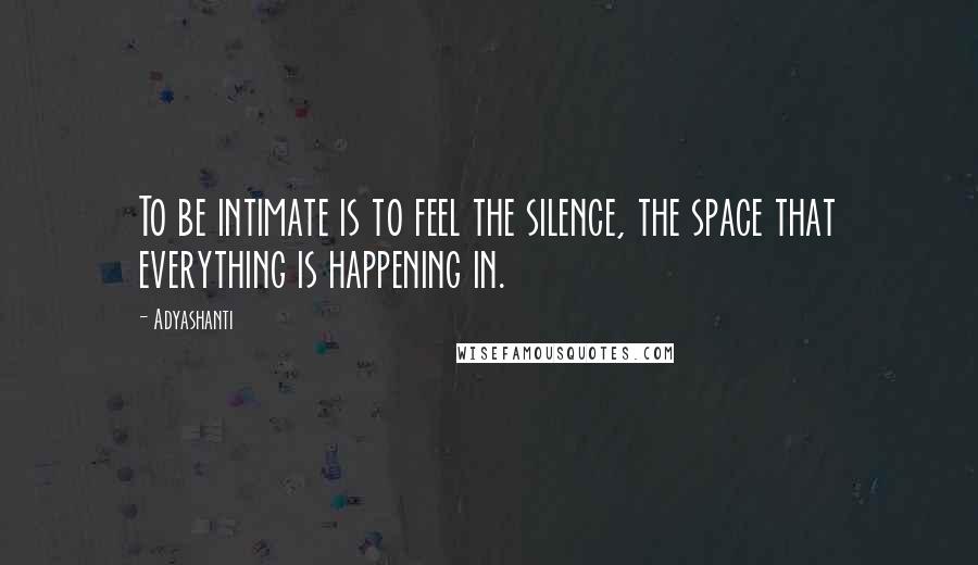 Adyashanti Quotes: To be intimate is to feel the silence, the space that everything is happening in.