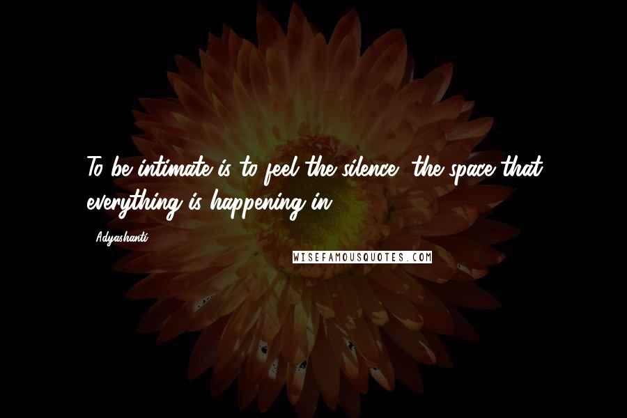 Adyashanti Quotes: To be intimate is to feel the silence, the space that everything is happening in.