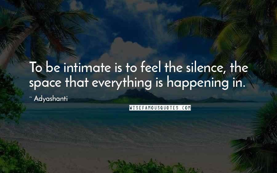 Adyashanti Quotes: To be intimate is to feel the silence, the space that everything is happening in.