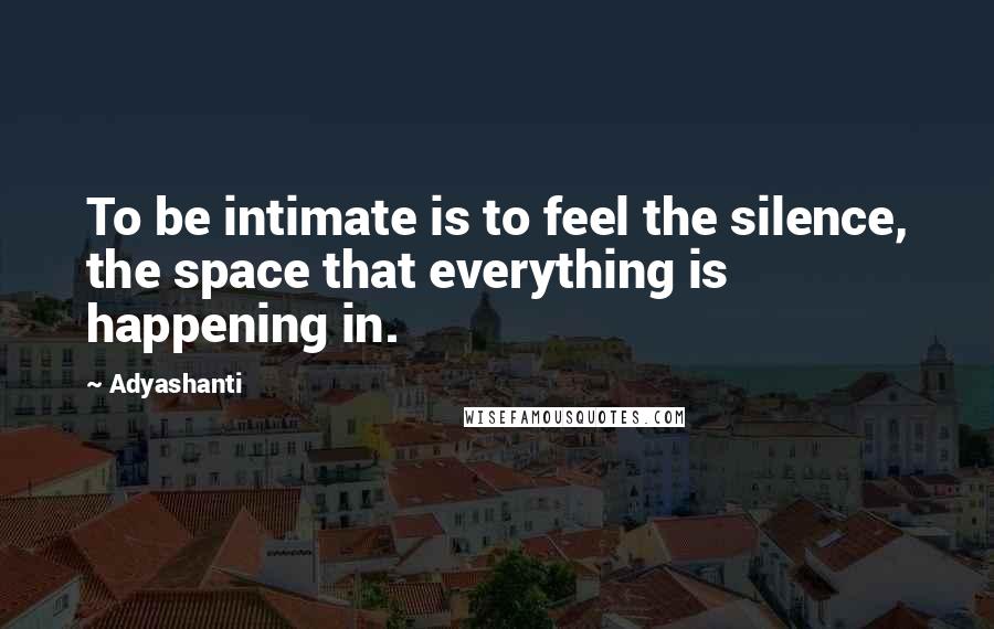 Adyashanti Quotes: To be intimate is to feel the silence, the space that everything is happening in.