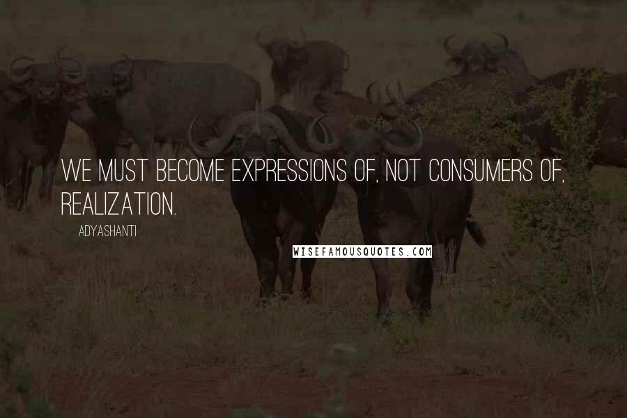 Adyashanti Quotes: We must become expressions of, not consumers of, realization.