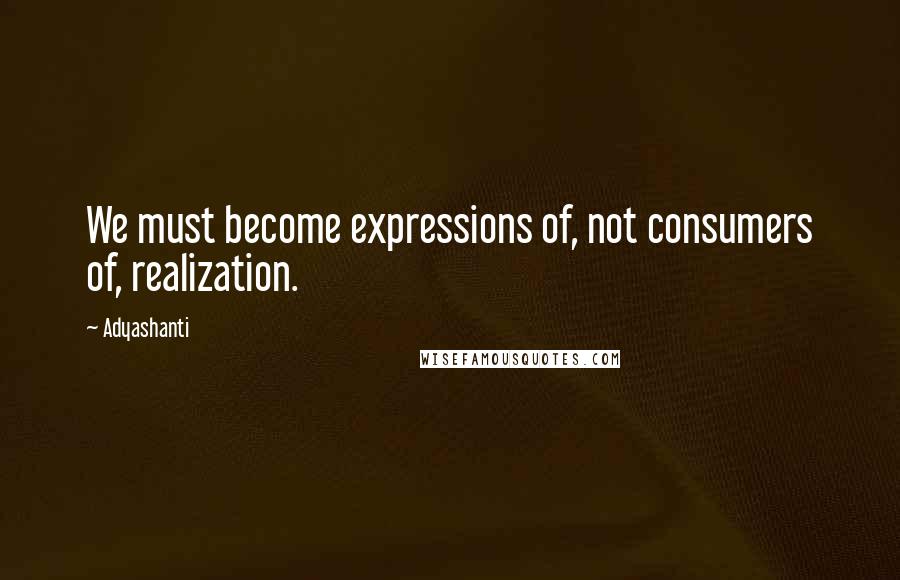 Adyashanti Quotes: We must become expressions of, not consumers of, realization.