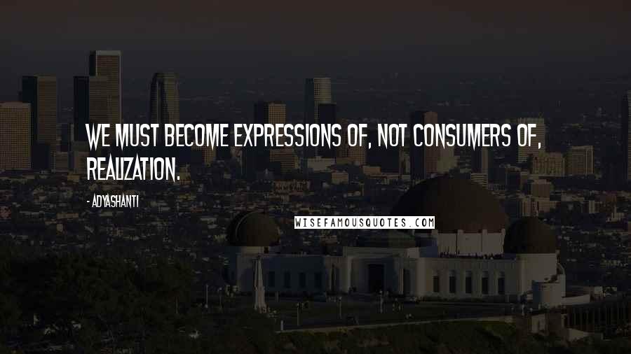 Adyashanti Quotes: We must become expressions of, not consumers of, realization.