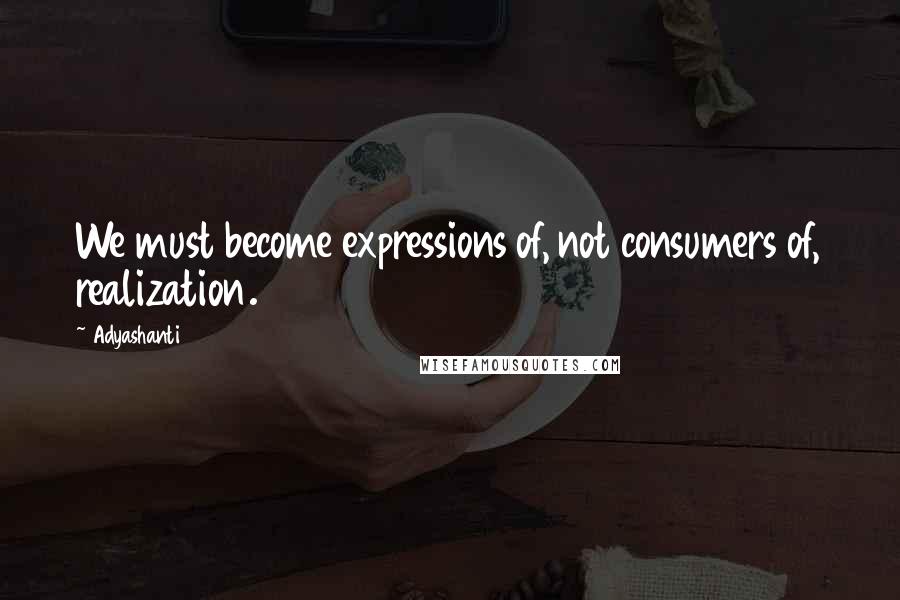 Adyashanti Quotes: We must become expressions of, not consumers of, realization.