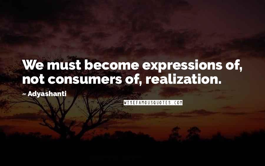 Adyashanti Quotes: We must become expressions of, not consumers of, realization.