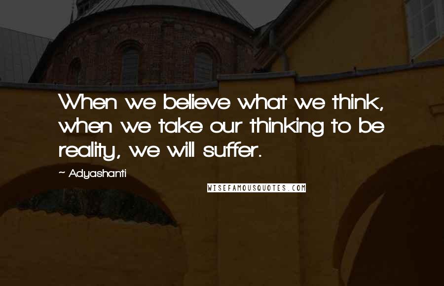 Adyashanti Quotes: When we believe what we think, when we take our thinking to be reality, we will suffer.